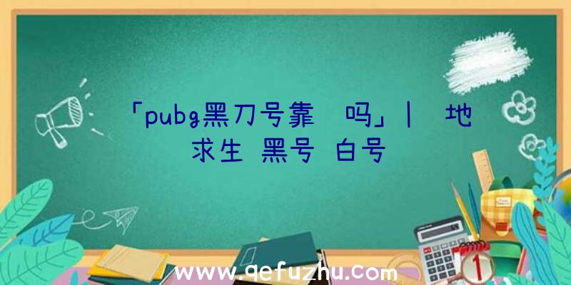 「pubg黑刀号靠谱吗」|绝地求生